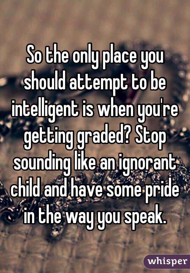 So the only place you should attempt to be intelligent is when you're getting graded? Stop sounding like an ignorant child and have some pride in the way you speak. 