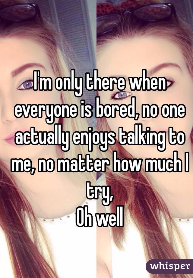 I'm only there when everyone is bored, no one actually enjoys talking to me, no matter how much I try, 
Oh well 