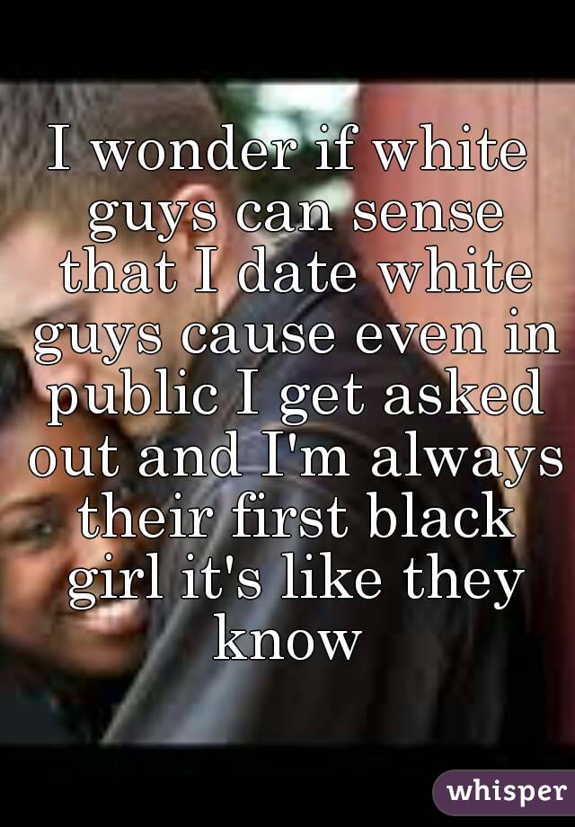 I wonder if white guys can sense that I date white guys cause even in public I get asked out and I'm always their first black girl it's like they know 