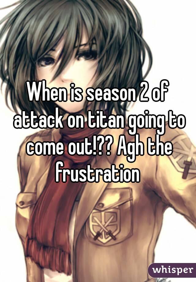 When is season 2 of attack on titan going to come out!?? Agh the frustration 