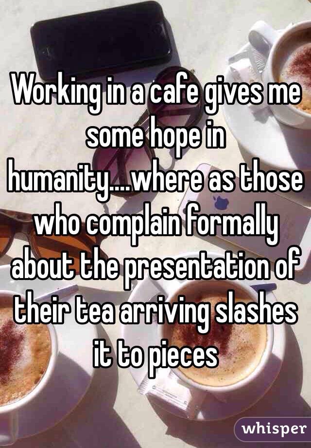 Working in a cafe gives me some hope in humanity....where as those who complain formally about the presentation of their tea arriving slashes it to pieces