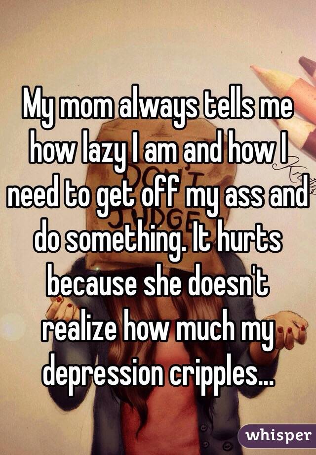 My mom always tells me how lazy I am and how I need to get off my ass and do something. It hurts because she doesn't realize how much my depression cripples...