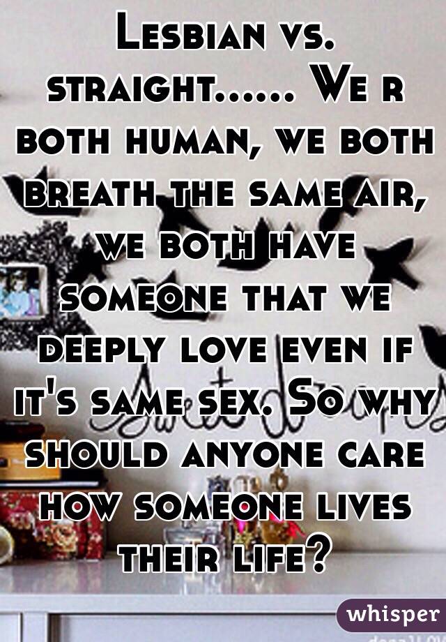 Lesbian vs. straight...... We r both human, we both breath the same air, we both have someone that we deeply love even if it's same sex. So why should anyone care how someone lives their life?