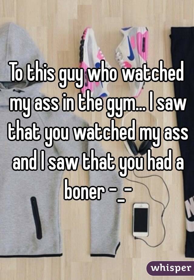 To this guy who watched my ass in the gym... I saw that you watched my ass and I saw that you had a boner -_-