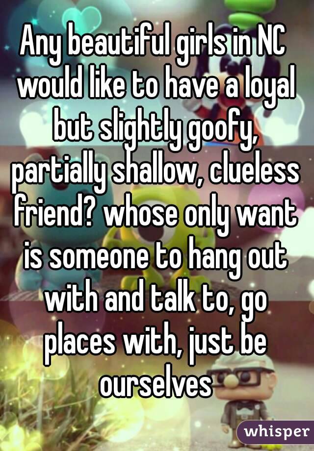 Any beautiful girls in NC would like to have a loyal but slightly goofy, partially shallow, clueless friend? whose only want is someone to hang out with and talk to, go places with, just be ourselves