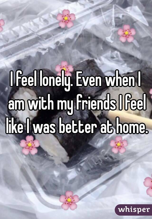 I feel lonely. Even when I am with my friends I feel like I was better at home.