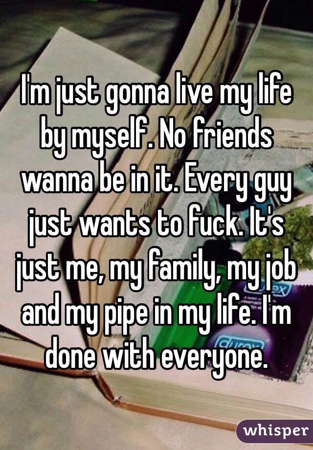 I'm just gonna live my life by myself. No friends wanna be in it. Every guy just wants to fuck. It's just me, my family, my job and my pipe in my life. I'm done with everyone. 