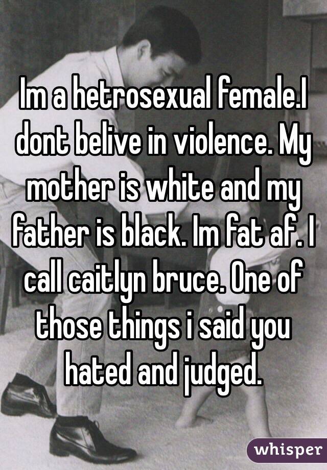 Im a hetrosexual female.I dont belive in violence. My mother is white and my father is black. Im fat af. I call caitlyn bruce. One of those things i said you hated and judged.