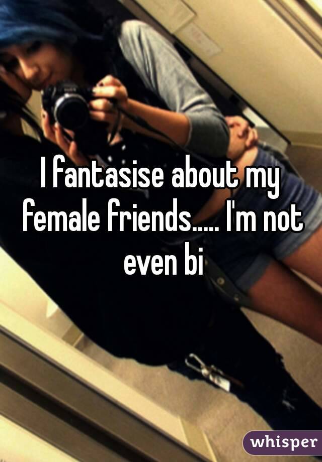 I fantasise about my female friends..... I'm not even bi