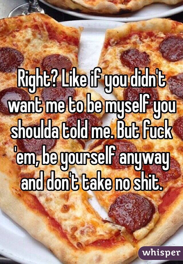 Right? Like if you didn't want me to be myself you shoulda told me. But fuck 'em, be yourself anyway and don't take no shit.