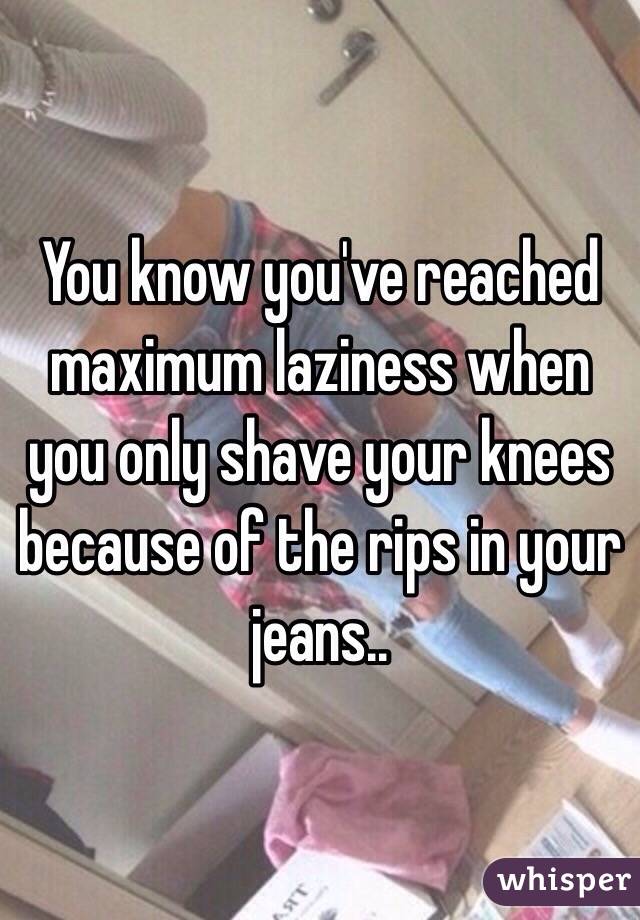 You know you've reached maximum laziness when you only shave your knees because of the rips in your jeans..