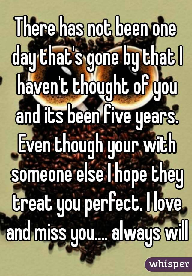 There has not been one day that's gone by that I haven't thought of you and its been five years. Even though your with someone else I hope they treat you perfect. I love and miss you.... always will