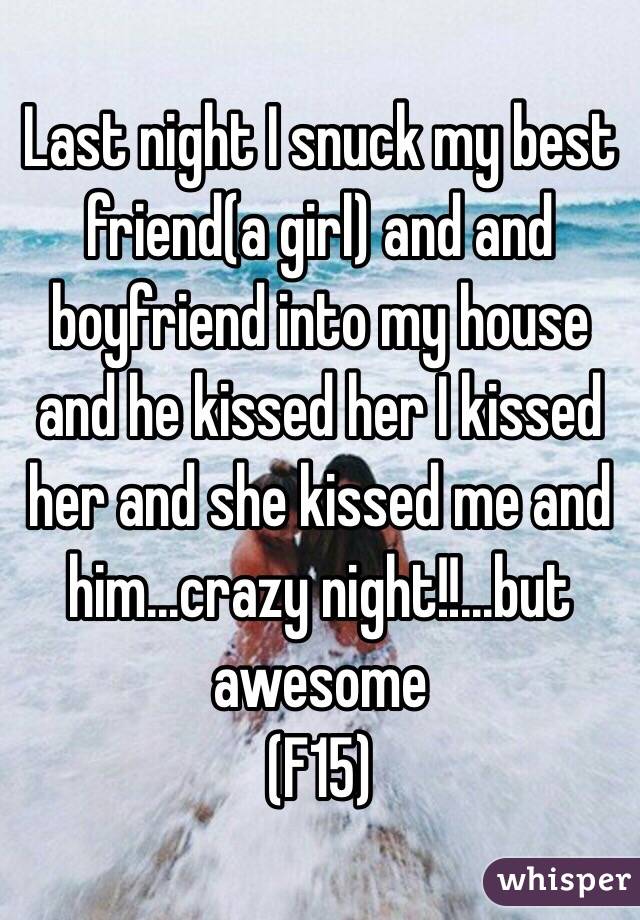 Last night I snuck my best friend(a girl) and and boyfriend into my house and he kissed her I kissed her and she kissed me and him...crazy night!!...but awesome 
(F15)