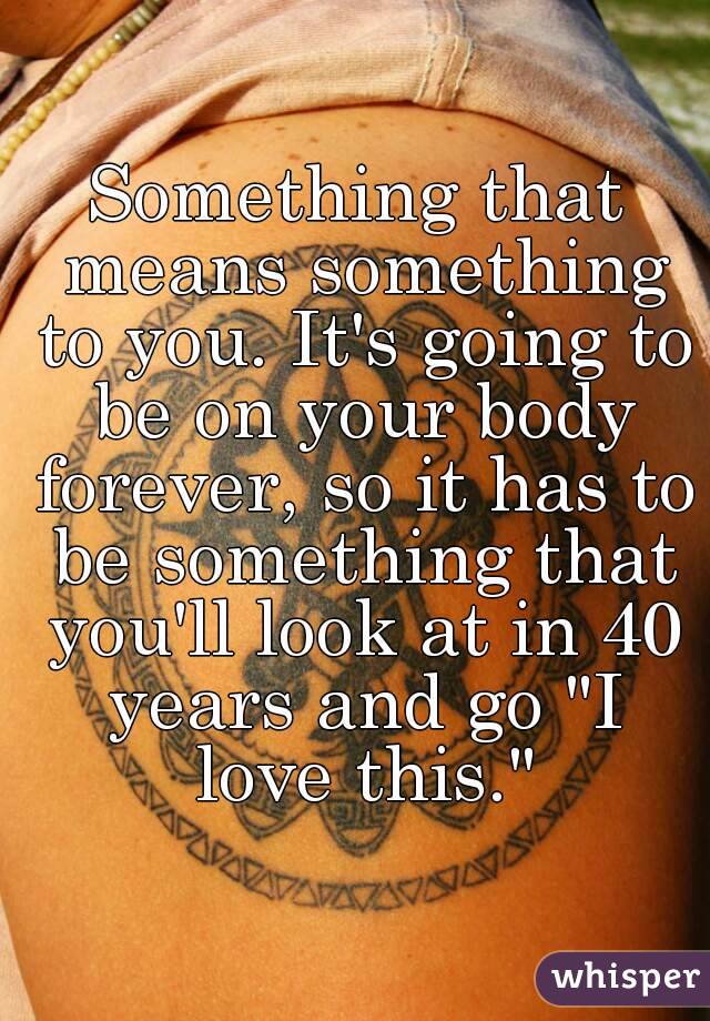 Something that means something to you. It's going to be on your body forever, so it has to be something that you'll look at in 40 years and go "I love this."