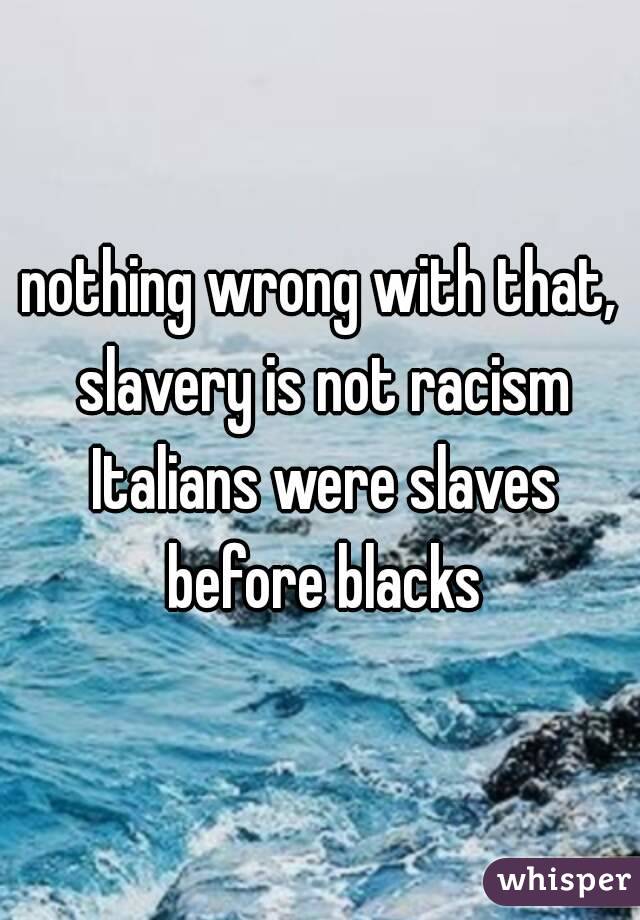 nothing wrong with that, slavery is not racism Italians were slaves before blacks