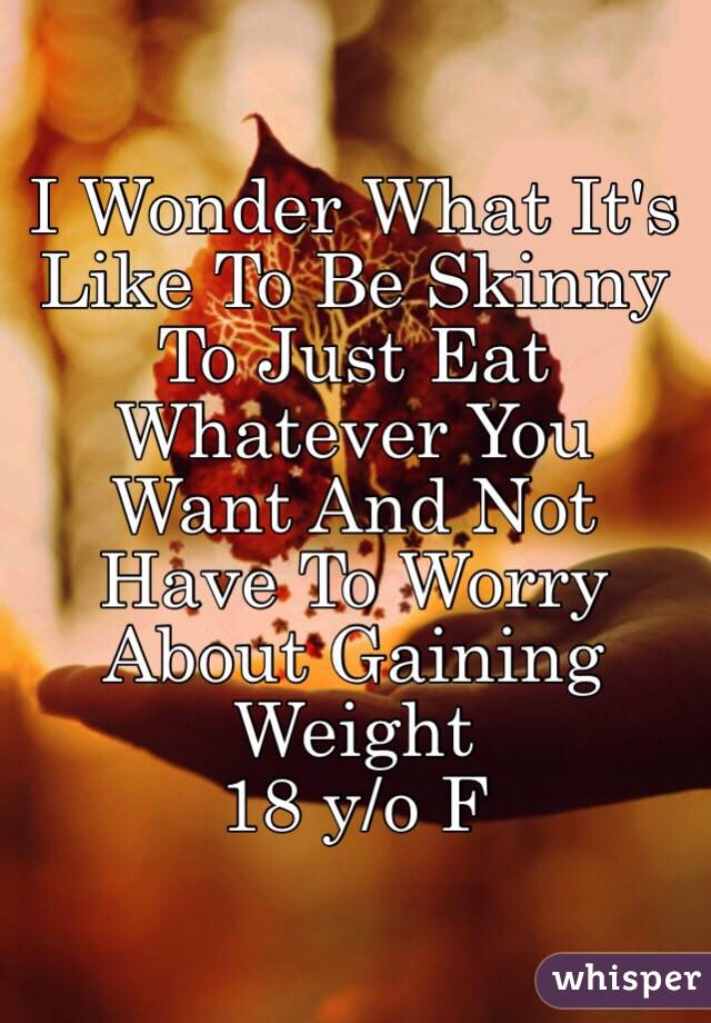 I Wonder What It's Like To Be Skinny 
To Just Eat Whatever You Want And Not Have To Worry About Gaining Weight 
18 y/o F