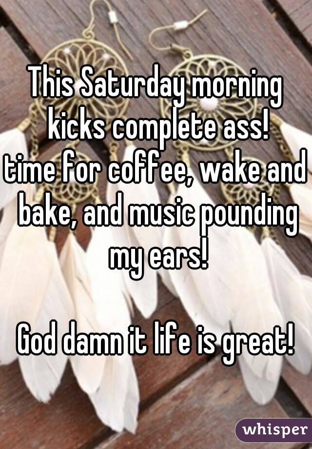 This Saturday morning kicks complete ass!
time for coffee, wake and bake, and music pounding my ears!

God damn it life is great!