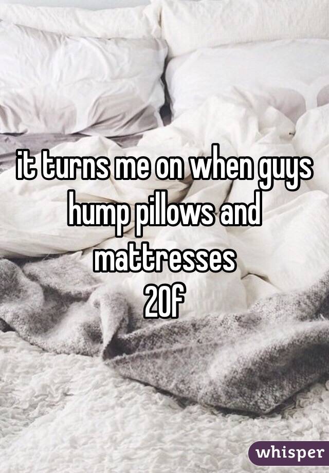 it turns me on when guys hump pillows and mattresses 
20f