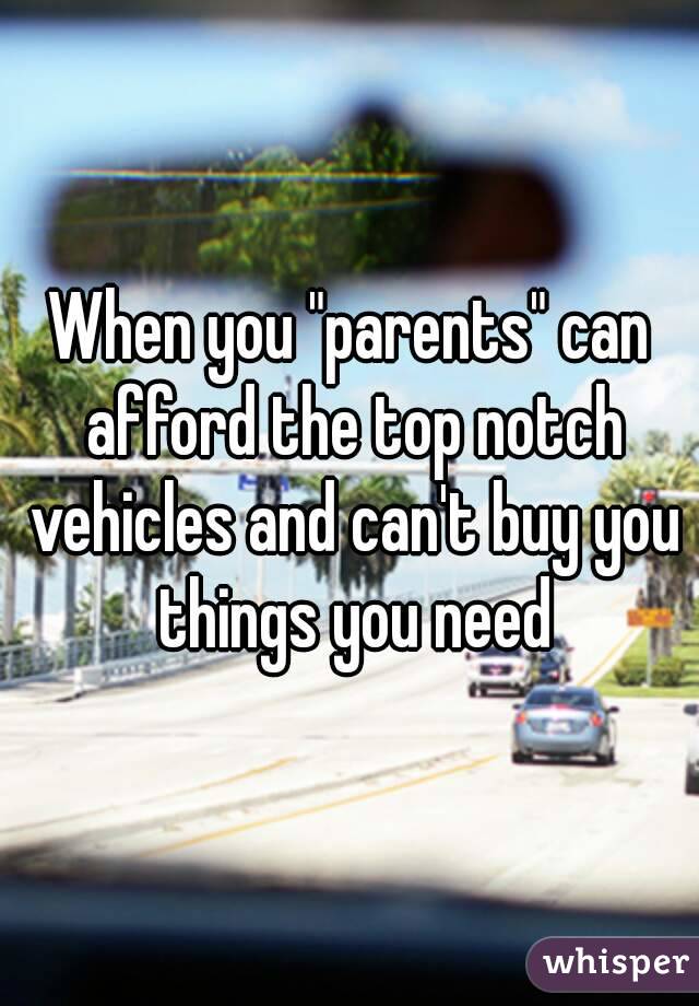 When you "parents" can afford the top notch vehicles and can't buy you things you need