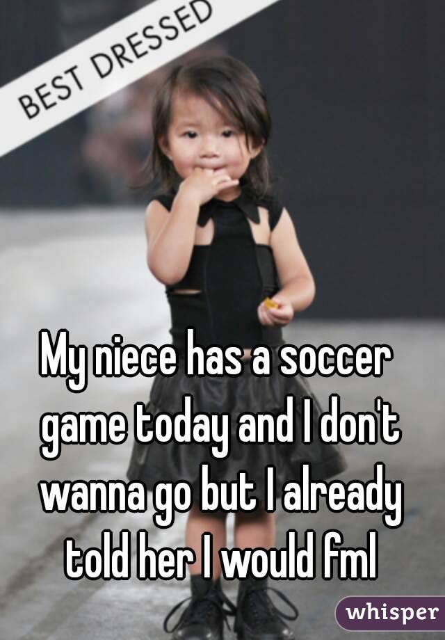 My niece has a soccer game today and I don't wanna go but I already told her I would fml