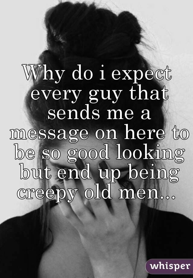 Why do i expect every guy that sends me a message on here to be so good looking but end up being creepy old men... 