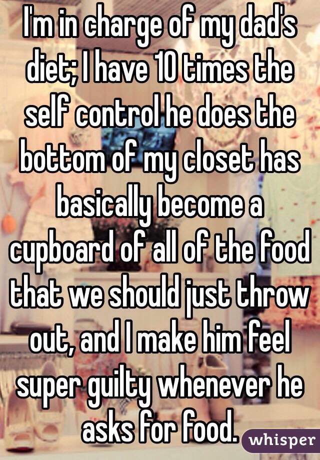 I'm in charge of my dad's diet; I have 10 times the self control he does the bottom of my closet has basically become a cupboard of all of the food that we should just throw out, and I make him feel super guilty whenever he asks for food. 