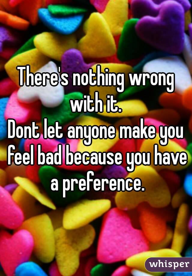 There's nothing wrong with it. 
Dont let anyone make you feel bad because you have a preference.