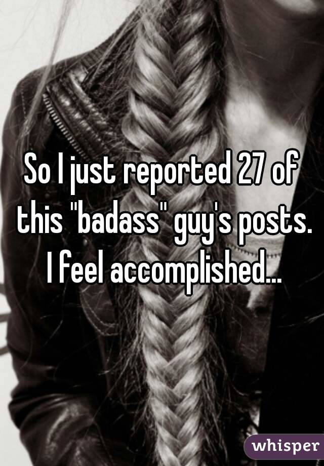 So I just reported 27 of this "badass" guy's posts. I feel accomplished...