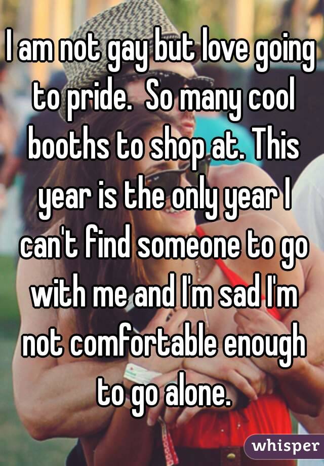 I am not gay but love going to pride.  So many cool booths to shop at. This year is the only year I can't find someone to go with me and I'm sad I'm not comfortable enough to go alone.