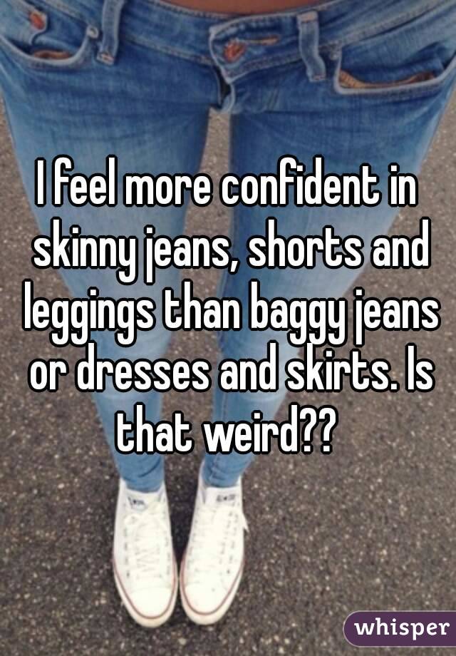 I feel more confident in skinny jeans, shorts and leggings than baggy jeans or dresses and skirts. Is that weird?? 