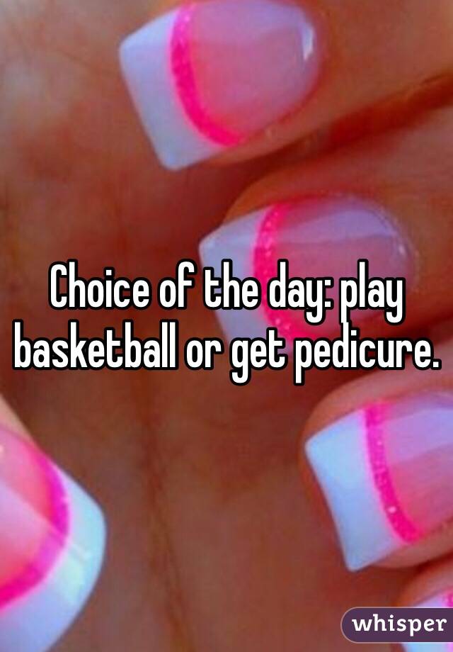 Choice of the day: play basketball or get pedicure. 