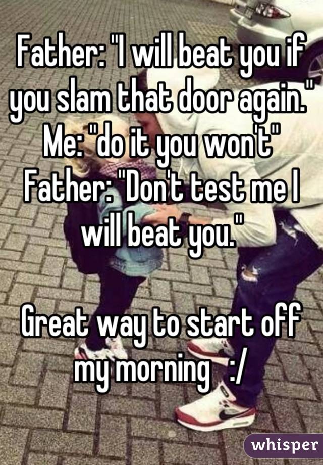 Father: "I will beat you if you slam that door again."
Me: "do it you won't"
Father: "Don't test me I will beat you." 

Great way to start off my morning   :/