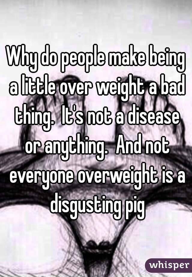 Why do people make being a little over weight a bad thing.  It's not a disease or anything.  And not everyone overweight is a disgusting pig