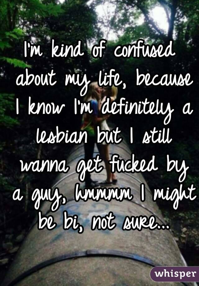 I'm kind of confused about my life, because I know I'm definitely a lesbian but I still wanna get fucked by a guy, hmmmm I might be bi, not sure...