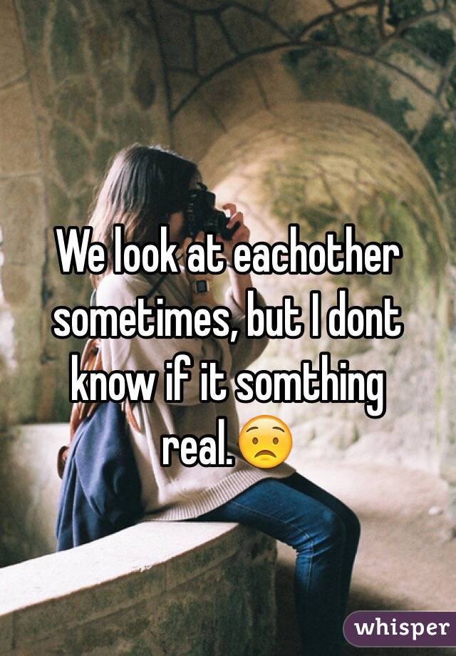 We look at eachother sometimes, but I dont know if it somthing real.😟