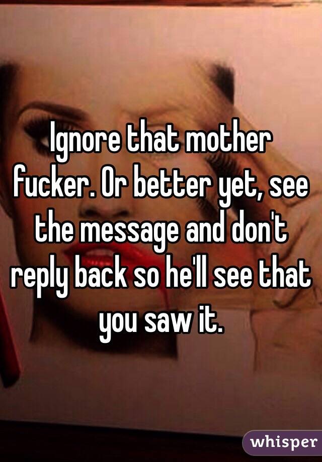 Ignore that mother fucker. Or better yet, see the message and don't reply back so he'll see that you saw it.