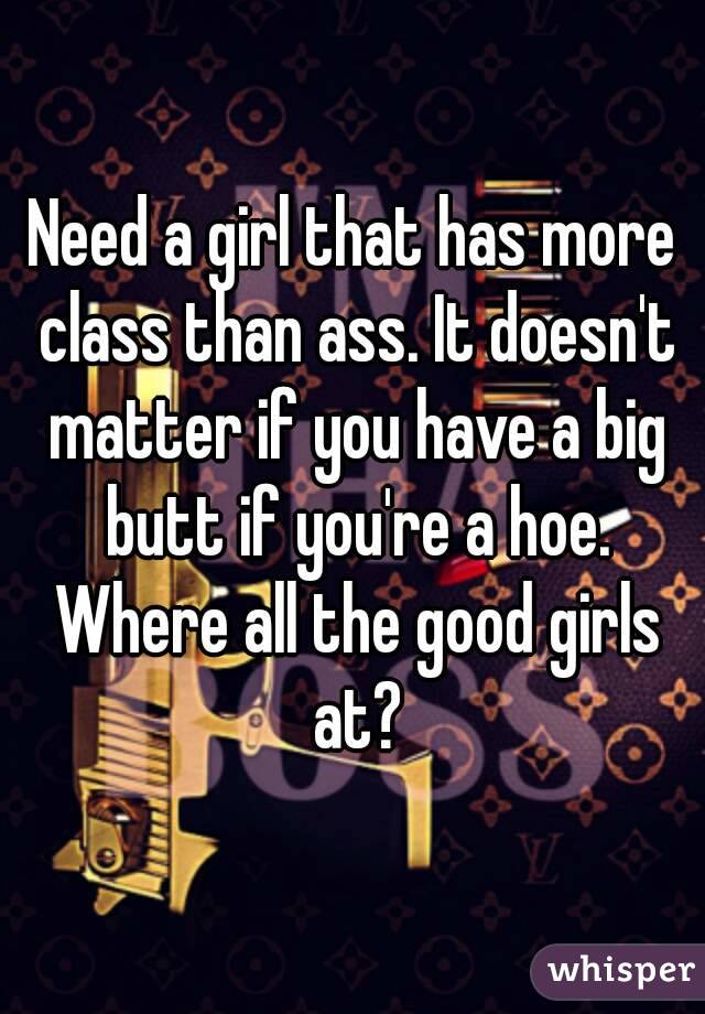 Need a girl that has more class than ass. It doesn't matter if you have a big butt if you're a hoe. Where all the good girls at?