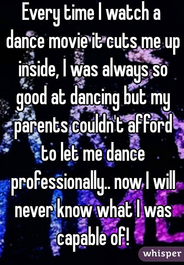 Every time I watch a dance movie it cuts me up inside, I was always so good at dancing but my parents couldn't afford to let me dance professionally.. now I will never know what I was capable of!