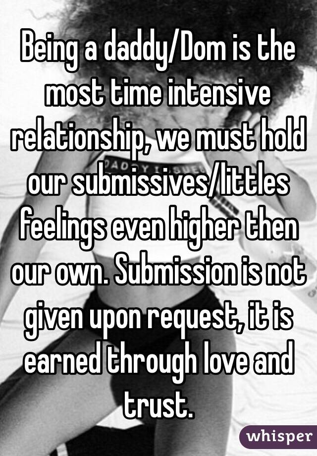 Being a daddy/Dom is the most time intensive relationship, we must hold our submissives/littles feelings even higher then our own. Submission is not given upon request, it is earned through love and trust.