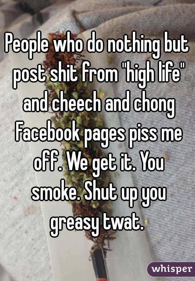 People who do nothing but post shit from "high life" and cheech and chong Facebook pages piss me off. We get it. You smoke. Shut up you greasy twat. 