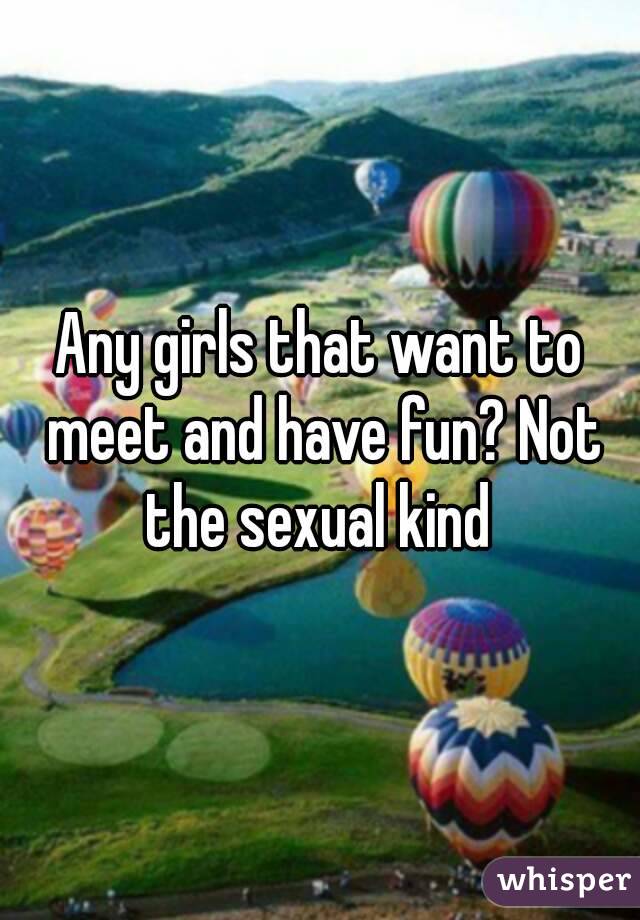 Any girls that want to meet and have fun? Not the sexual kind 