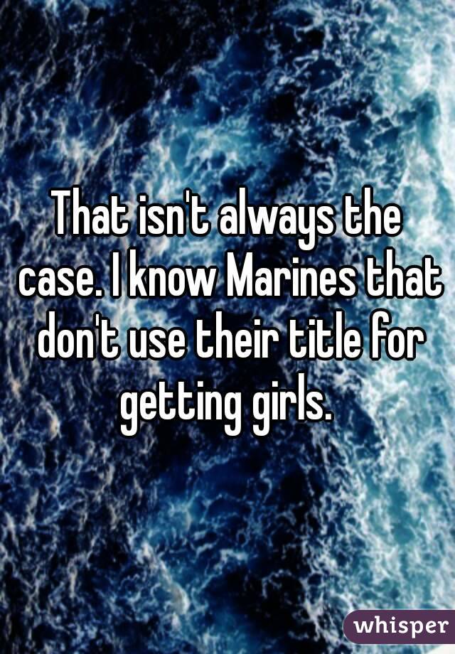 That isn't always the case. I know Marines that don't use their title for getting girls. 