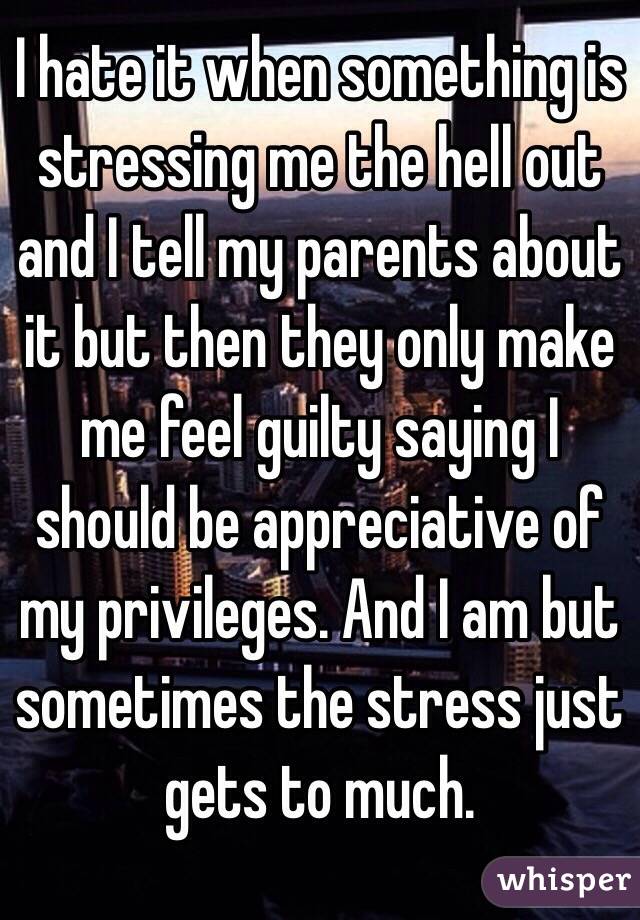 I hate it when something is stressing me the hell out and I tell my parents about it but then they only make me feel guilty saying I should be appreciative of my privileges. And I am but sometimes the stress just gets to much. 