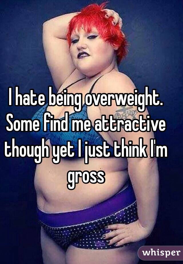 I hate being overweight. Some find me attractive though yet I just think I'm gross 