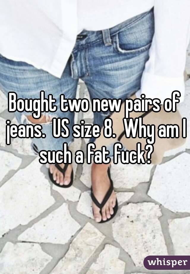 Bought two new pairs of jeans.  US size 8.  Why am I such a fat fuck?