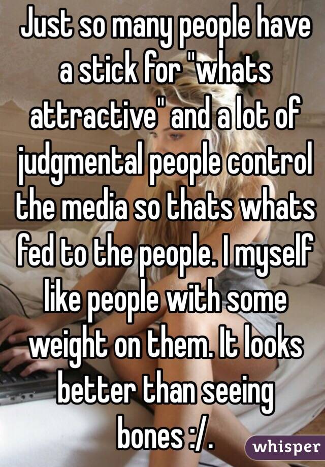 Just so many people have a stick for "whats attractive" and a lot of judgmental people control the media so thats whats fed to the people. I myself like people with some weight on them. It looks better than seeing bones :/.  