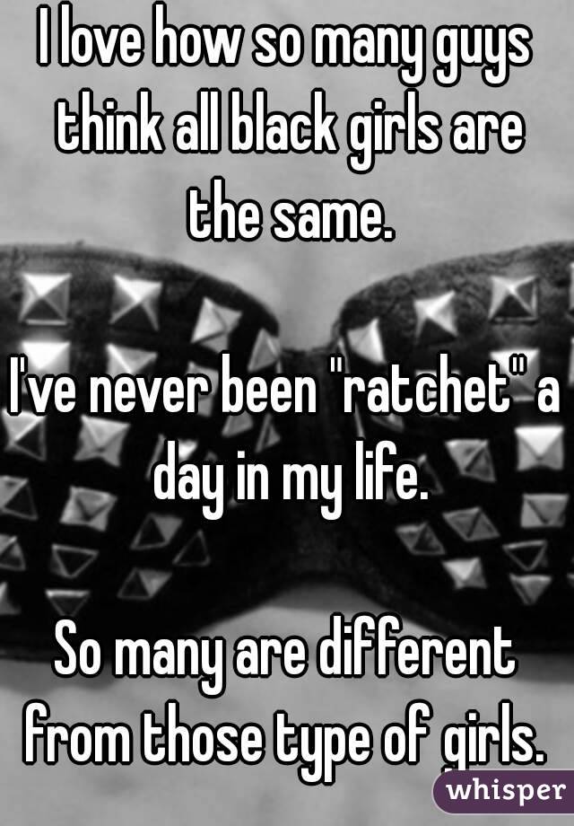 I love how so many guys think all black girls are the same.

I've never been "ratchet" a day in my life.

So many are different from those type of girls. 