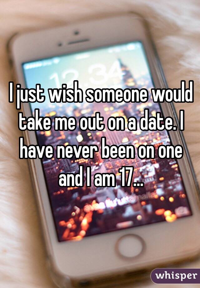 I just wish someone would take me out on a date. I have never been on one and I am 17...