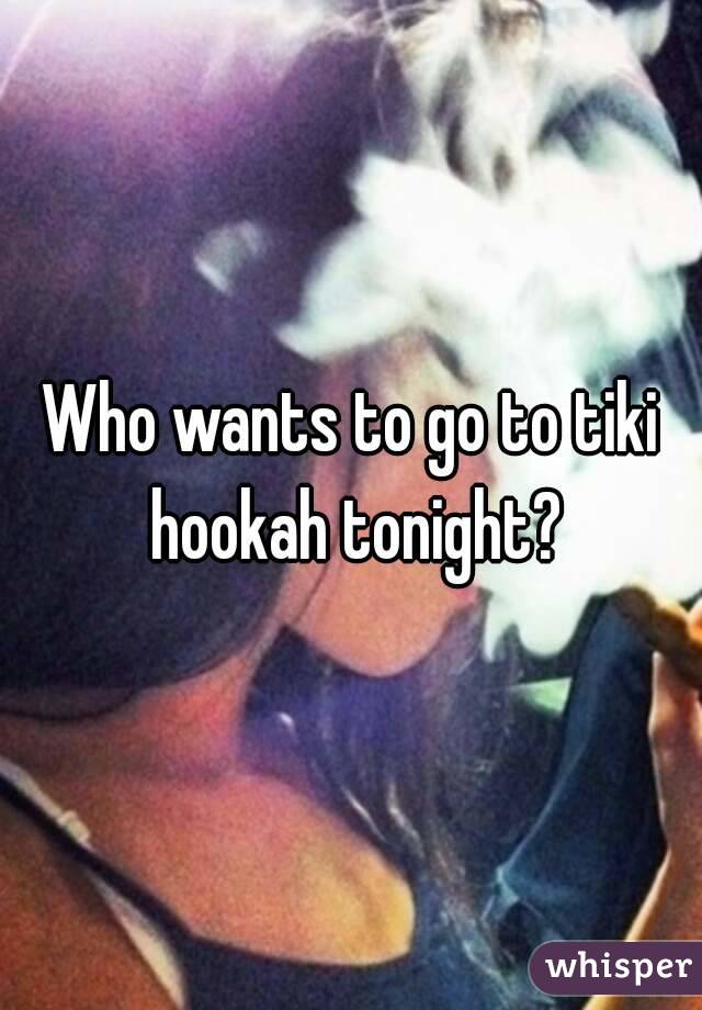 Who wants to go to tiki hookah tonight?