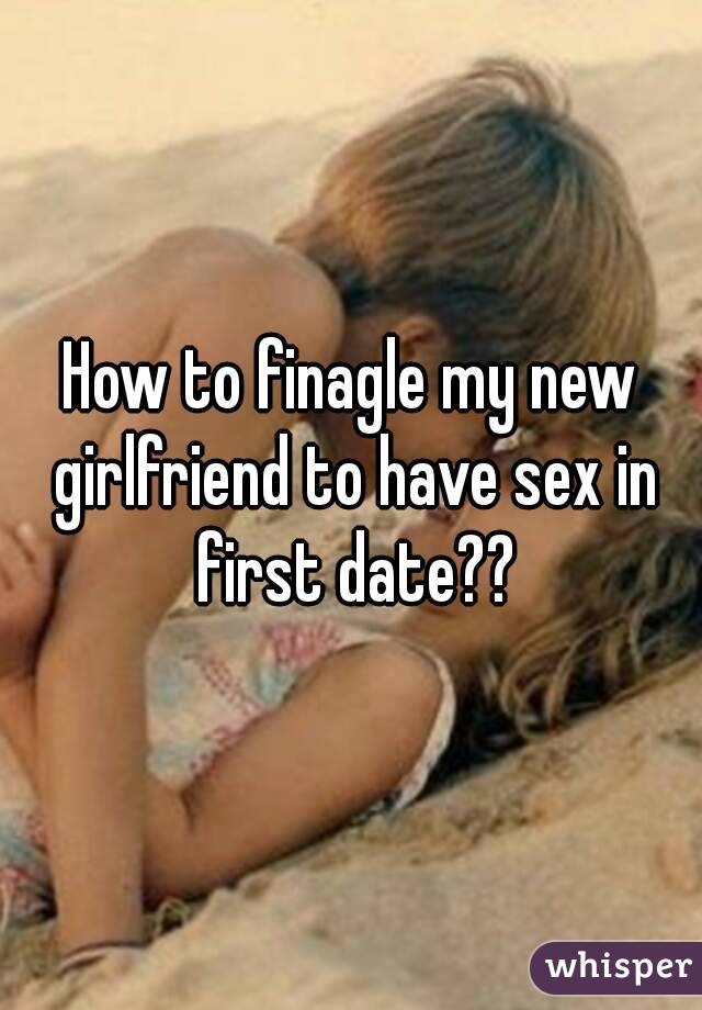 How to finagle my new girlfriend to have sex in first date??